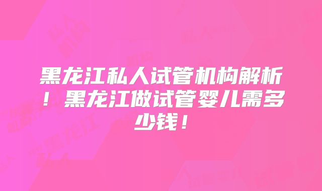黑龙江私人试管机构解析!黑龙江做试管婴儿需多少钱!