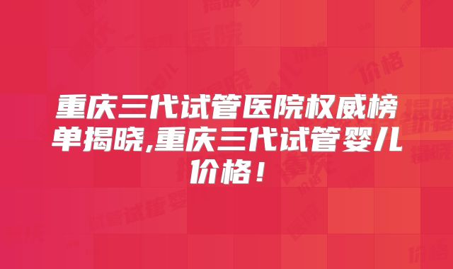 重庆三代试管医院权威榜单揭晓,重庆三代试管婴儿价格!