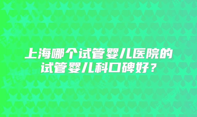上海哪个试管婴儿医院的试管婴儿科口碑好？