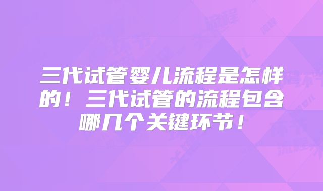 三代试管婴儿流程是怎样的！三代试管的流程包含哪几个关键环节！
