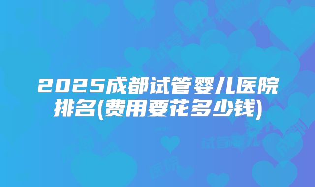 2025成都试管婴儿医院排名(费用要花多少钱)