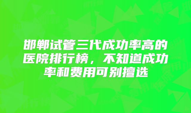 邯郸试管三代成功率高的医院排行榜,不知道成功率和费用可别擅选