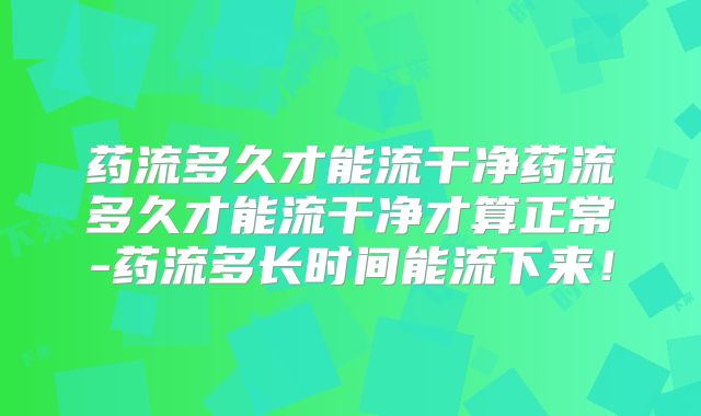 药流多久才能流干净药流多久才能流干净才算正常-药流多长时间能流下来!