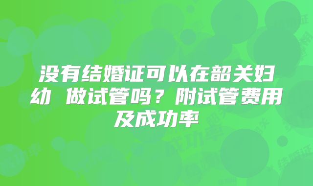 没有结婚证可以在韶关妇幼 做试管吗?附试管费用及成功率