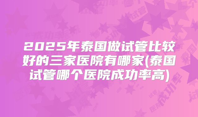2025年泰国做试管比较好的三家医院有哪家(泰国试管哪个医院成功率高)