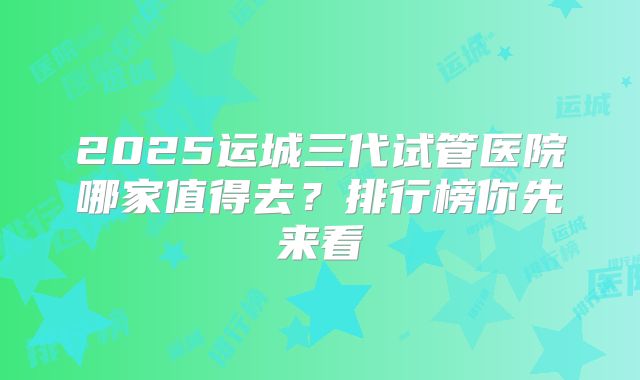 2025运城三代试管医院哪家值得去？排行榜你先来看