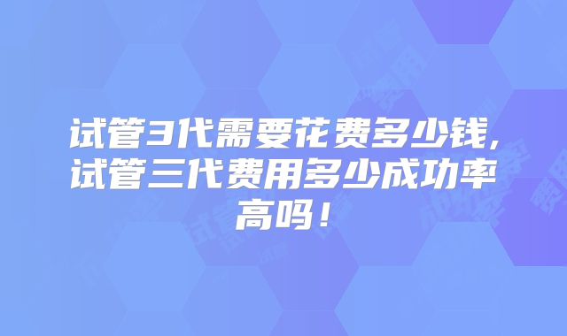 试管3代需要花费多少钱,试管三代费用多少成功率高吗！