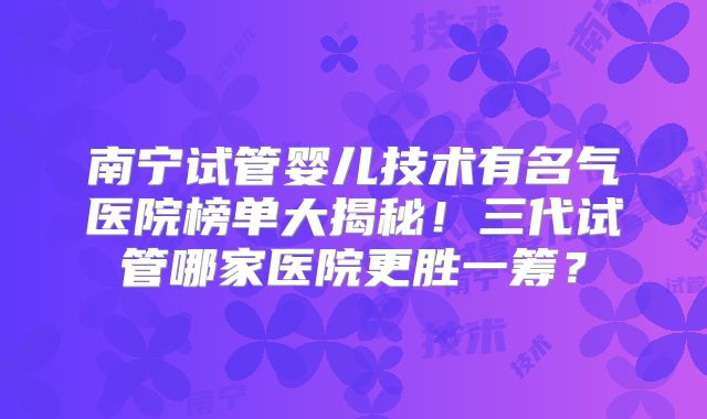 南宁试管婴儿技术有名气医院榜单大揭秘！三代试管哪家医院更胜一筹？