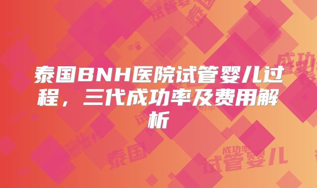 泰国BNH医院试管婴儿过程，三代成功率及费用解析