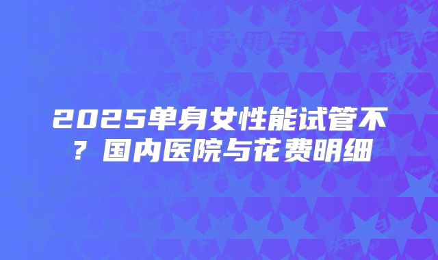 2025单身女性能试管不？国内医院与花费明细
