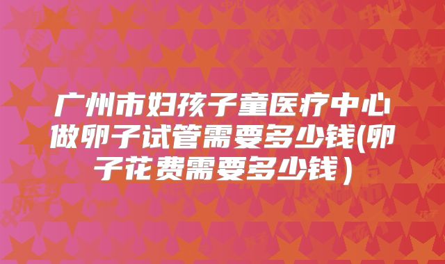 广州市妇孩子童医疗中心做卵子试管需要多少钱(卵子花费需要多少钱)