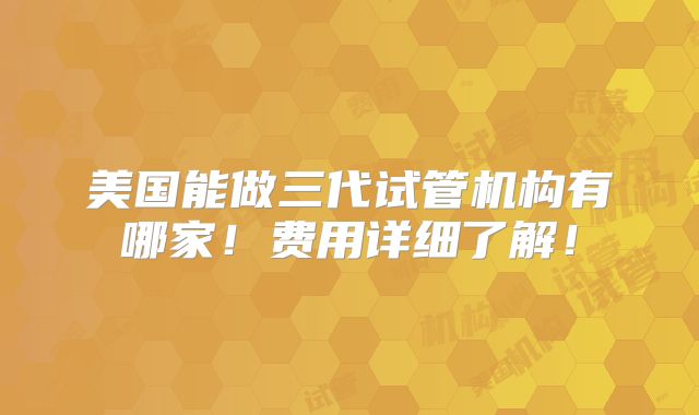 美国能做三代试管机构有哪家！费用详细了解！