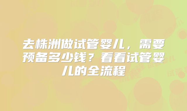 去株洲做试管婴儿，需要预备多少钱？看看试管婴儿的全流程