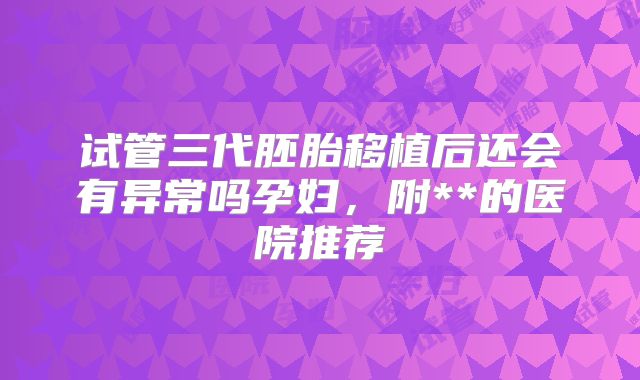 试管三代胚胎移植后还会有异常吗孕妇,附**的医院推荐