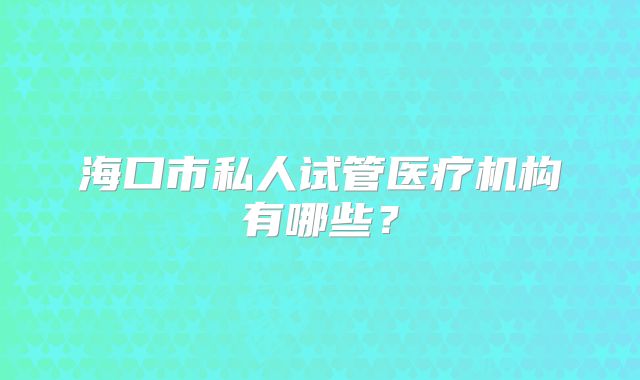 海口市私人试管医疗机构有哪些？