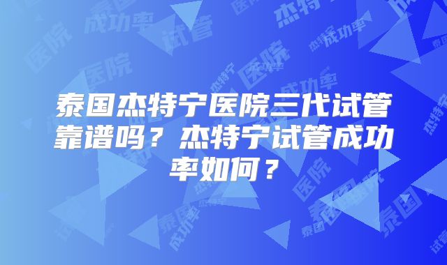 泰国杰特宁医院三代试管靠谱吗？杰特宁试管成功率如何？
