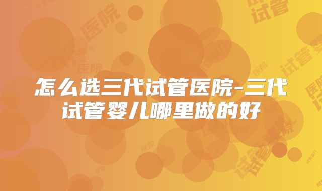 怎么选三代试管医院-三代试管婴儿哪里做的好