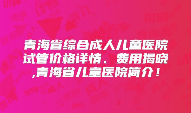 青海省综合成人儿童医院试管价格详情、费用揭晓,青海省儿童医院简介!