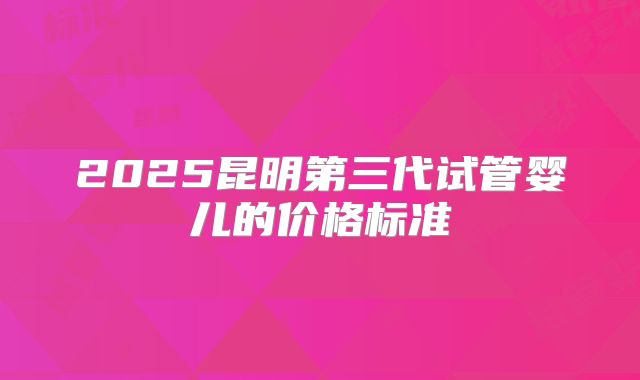 2025昆明第三代试管婴儿的价格标准