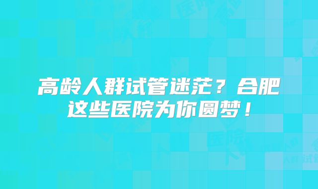 高龄人群试管迷茫？合肥这些医院为你圆梦！