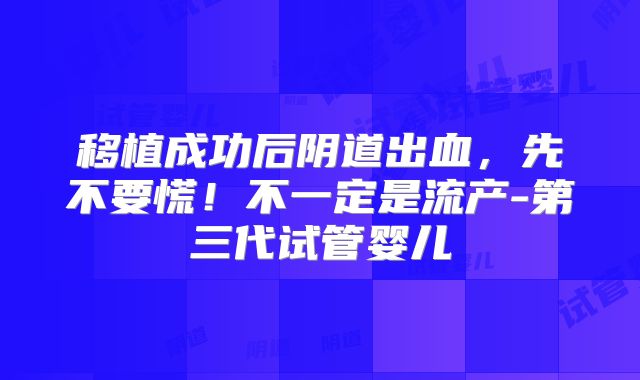 移植成功后阴道出血，先不要慌！不一定是流产-第三代试管婴儿