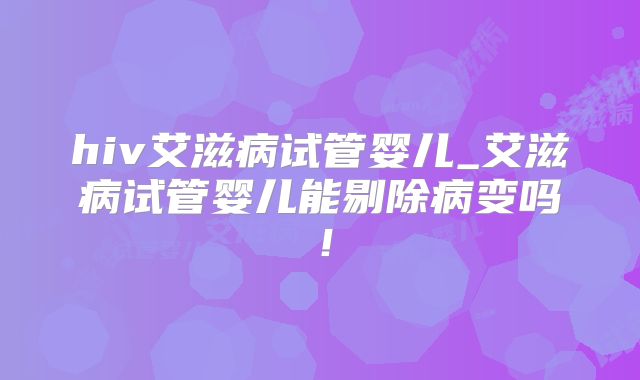 hiv艾滋病试管婴儿_艾滋病试管婴儿能剔除病变吗！
