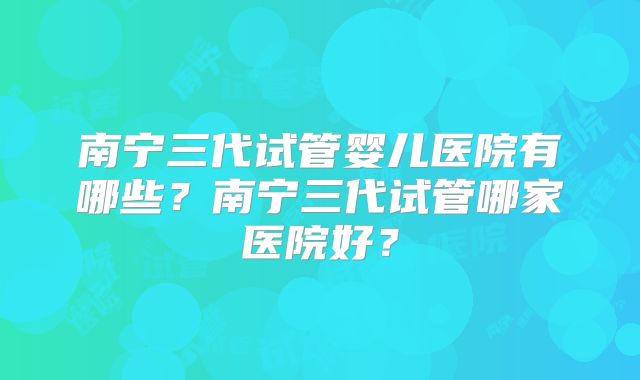 南宁三代试管婴儿医院有哪些?南宁三代试管哪家医院好?