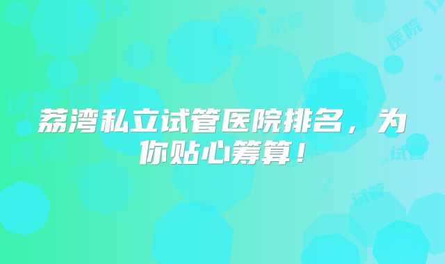 荔湾私立试管医院排名,为你贴心筹算!