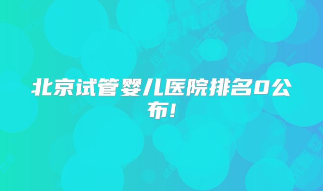 北京试管婴儿医院排名0公布!