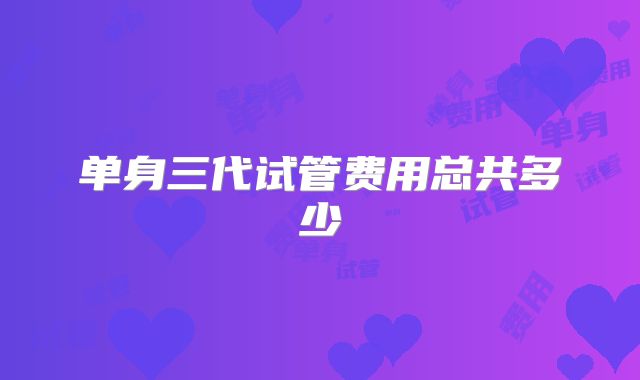 单身三代试管费用总共多少