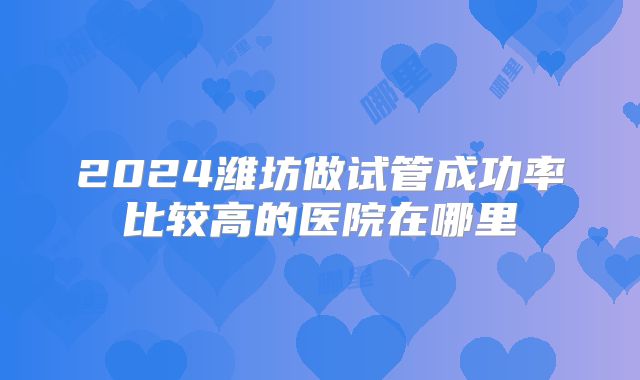 2024潍坊做试管成功率比较高的医院在哪里