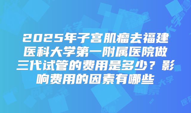 2025年子宫肌瘤去福建医科大学第一附属医院做三代试管的费用是多少?影响费用的因素有哪些