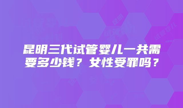昆明三代试管婴儿一共需要多少钱？女性受罪吗？