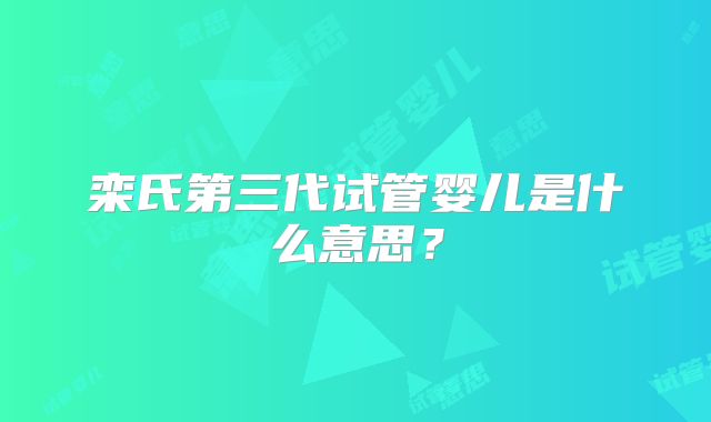 栾氏第三代试管婴儿是什么意思？