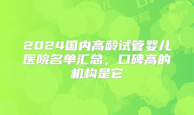 2024国内高龄试管婴儿医院名单汇总，口碑高的机构是它