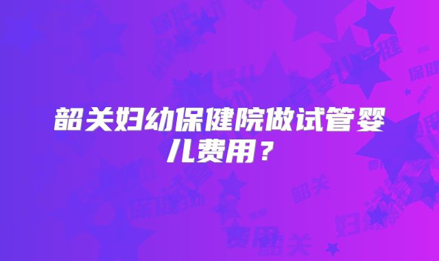 韶关妇幼保健院做试管婴儿费用？
