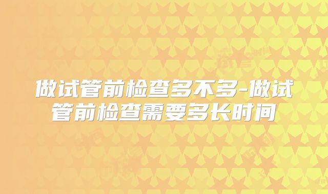 做试管前检查多不多-做试管前检查需要多长时间