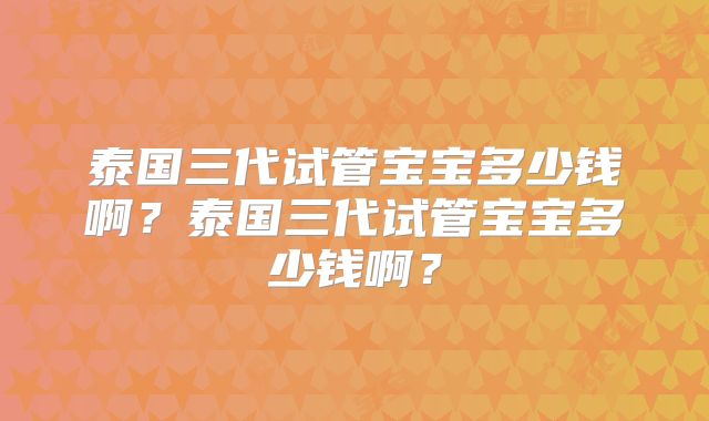 泰国三代试管宝宝多少钱啊?泰国三代试管宝宝多少钱啊?