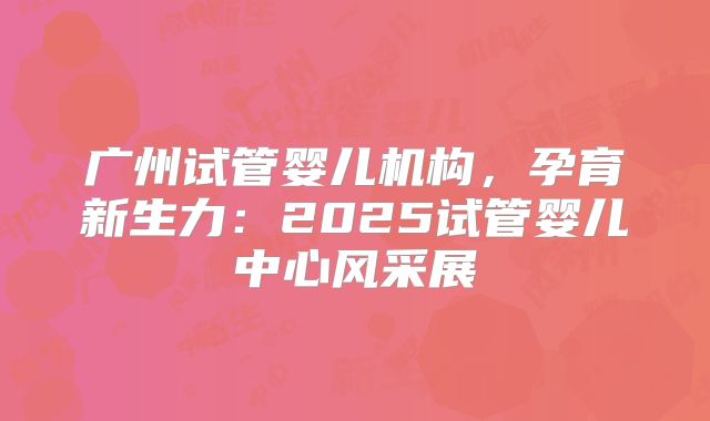 广州试管婴儿机构,孕育新生力:2025试管婴儿中心风采展