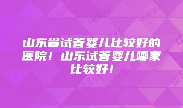 山东省试管婴儿比较好的医院!山东试管婴儿哪家比较好!