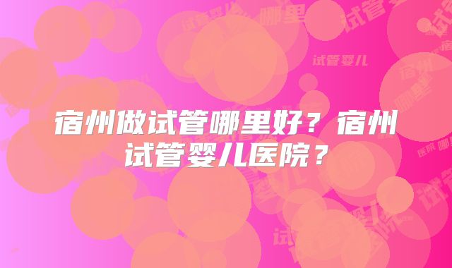 宿州做试管哪里好?宿州试管婴儿医院?