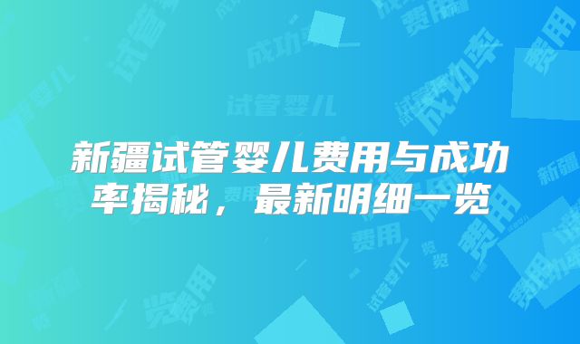 新疆试管婴儿费用与成功率揭秘,最新明细一览