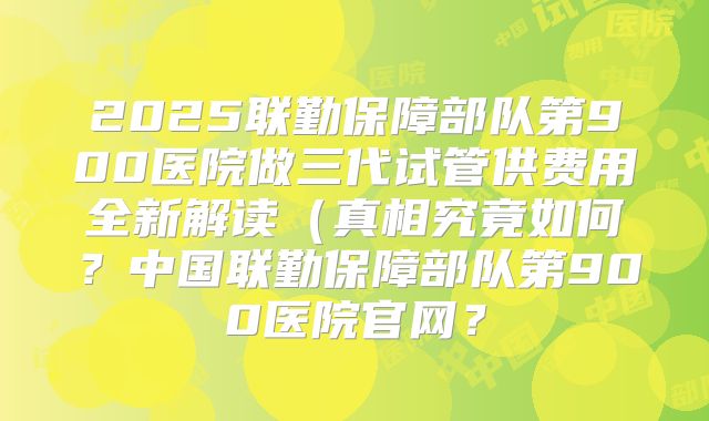 2025联勤保障部队第900医院做三代试管供费用全新解读(真相究竟如何?中国联勤保障部队第900医院官网?