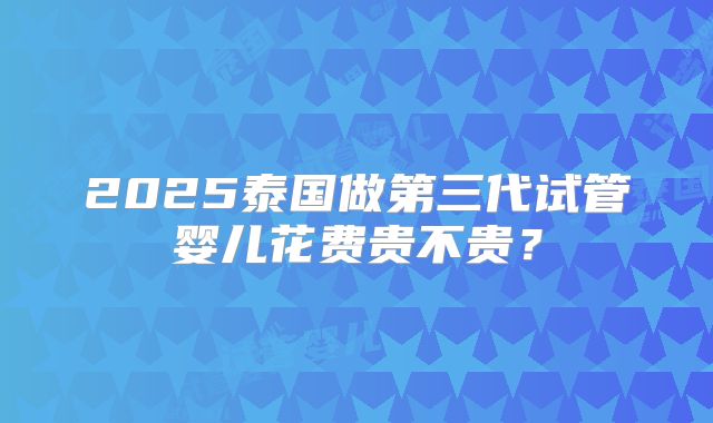 2025泰国做第三代试管婴儿花费贵不贵？