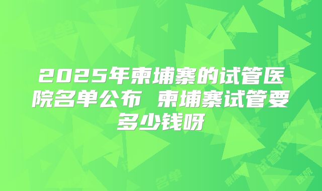 2025年柬埔寨的试管医院名单公布 柬埔寨试管要多少钱呀