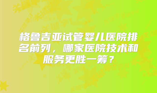 格鲁吉亚试管婴儿医院排名前列,哪家医院技术和服务更胜一筹?