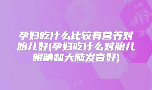 孕妇吃什么比较有营养对胎儿好(孕妇吃什么对胎儿眼睛和大脑发育好)