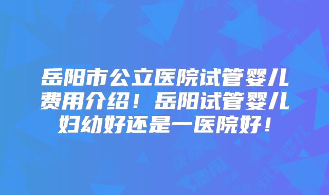 岳阳市公立医院试管婴儿费用介绍！岳阳试管婴儿妇幼好还是一医院好！