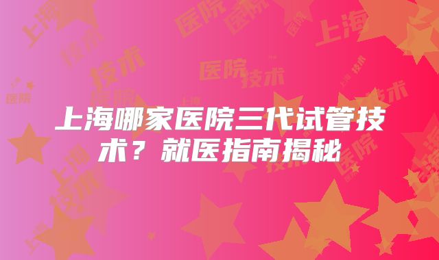 上海哪家医院三代试管技术？就医指南揭秘