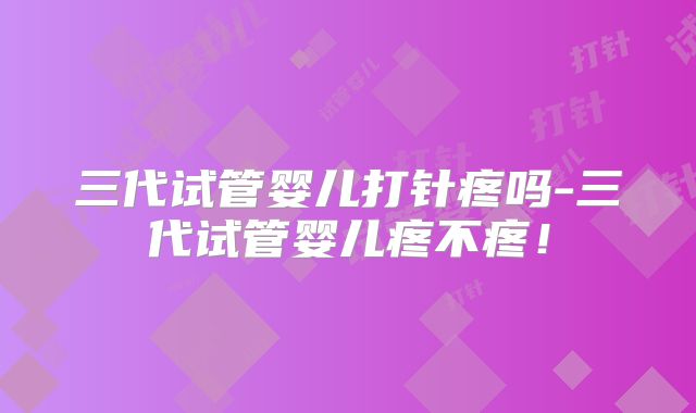 三代试管婴儿打针疼吗-三代试管婴儿疼不疼！